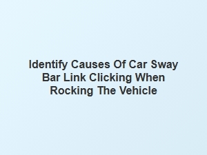 Identify Causes of Car Sway Bar Link Clicking When Rocking Vehicle