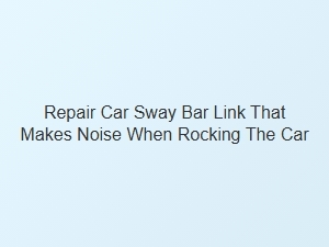 Repair Sway Bar Link That Makes Noise When Rocking Car