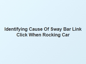 Identifying Cause of Sway Bar Link Click When Rocking Car